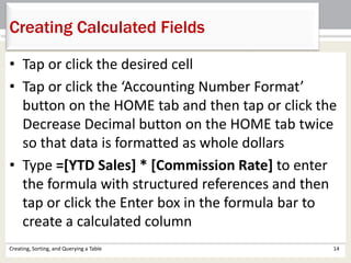 Creating, Sorting, and Querying a Table 14
Creating Calculated Fields
• Tap or click the desired cell
• Tap or click the ‘Accounting Number Format’
button on the HOME tab and then tap or click the
Decrease Decimal button on the HOME tab twice
so that data is formatted as whole dollars
• Type =[YTD Sales] * [Commission Rate] to enter
the formula with structured references and then
tap or click the Enter box in the formula bar to
create a calculated column
 