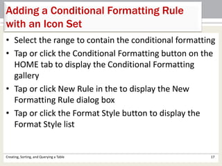 Creating, Sorting, and Querying a Table 17
Adding a Conditional Formatting Rule
with an Icon Set
• Select the range to contain the conditional formatting
• Tap or click the Conditional Formatting button on the
HOME tab to display the Conditional Formatting
gallery
• Tap or click New Rule in the to display the New
Formatting Rule dialog box
• Tap or click the Format Style button to display the
Format Style list
 
