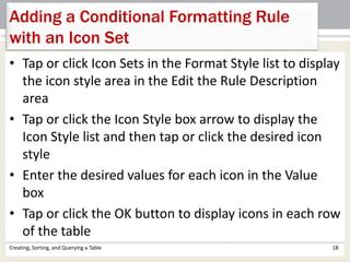 Creating, Sorting, and Querying a Table 18
Adding a Conditional Formatting Rule
with an Icon Set
• Tap or click Icon Sets in the Format Style list to display
the icon style area in the Edit the Rule Description
area
• Tap or click the Icon Style box arrow to display the
Icon Style list and then tap or click the desired icon
style
• Enter the desired values for each icon in the Value
box
• Tap or click the OK button to display icons in each row
of the table
 