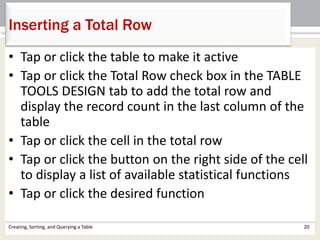 Creating, Sorting, and Querying a Table 20
Inserting a Total Row
• Tap or click the table to make it active
• Tap or click the Total Row check box in the TABLE
TOOLS DESIGN tab to add the total row and
display the record count in the last column of the
table
• Tap or click the cell in the total row
• Tap or click the button on the right side of the cell
to display a list of available statistical functions
• Tap or click the desired function
 