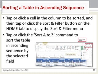 Creating, Sorting, and Querying a Table 22
Sorting a Table in Ascending Sequence
• Tap or click a cell in the column to be sorted, and
then tap or click the Sort & Filter button on the
HOME tab to display the Sort & Filter menu
• Tap or click the ‘Sort A to Z’ command to
sort the table
in ascending
sequence by
the selected
field
 