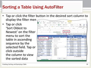 Creating, Sorting, and Querying a Table 26
Sorting a Table Using AutoFilter
• Tap or click the filter button in the desired sort column to
display the filter menu
• Tap or click
‘Sort Oldest to
Newest’ on the filter
menu to sort the
table in ascending
sequence by the
selected field. Tap or
click outside
the column to view
the sorted data
 