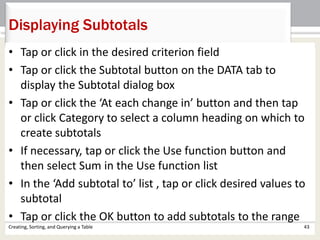 Creating, Sorting, and Querying a Table 43
Displaying Subtotals
• Tap or click in the desired criterion field
• Tap or click the Subtotal button on the DATA tab to
display the Subtotal dialog box
• Tap or click the ‘At each change in’ button and then tap
or click Category to select a column heading on which to
create subtotals
• If necessary, tap or click the Use function button and
then select Sum in the Use function list
• In the ‘Add subtotal to’ list , tap or click desired values to
subtotal
• Tap or click the OK button to add subtotals to the range
 