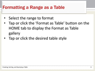 Creating, Sorting, and Querying a Table 6
Formatting a Range as a Table
• Select the range to format
• Tap or click the ‘Format as Table’ button on the
HOME tab to display the Format as Table
gallery
• Tap or click the desired table style
 