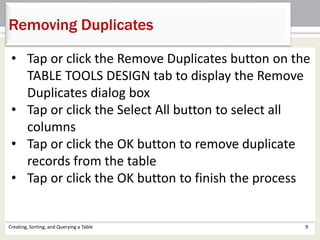 Creating, Sorting, and Querying a Table 9
Removing Duplicates
• Tap or click the Remove Duplicates button on the
TABLE TOOLS DESIGN tab to display the Remove
Duplicates dialog box
• Tap or click the Select All button to select all
columns
• Tap or click the OK button to remove duplicate
records from the table
• Tap or click the OK button to finish the process
 