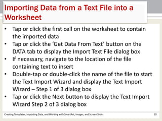 Creating Templates, Importing Data, and Working with SmartArt, Images, and Screen Shots 10
Importing Data from a Text File into a
Worksheet
• Tap or click the first cell on the worksheet to contain
the imported data
• Tap or click the ‘Get Data From Text’ button on the
DATA tab to display the Import Text File dialog box
• If necessary, navigate to the location of the file
containing text to insert
• Double-tap or double-click the name of the file to start
the Text Import Wizard and display the Text Import
Wizard – Step 1 of 3 dialog box
• Tap or click the Next button to display the Text Import
Wizard Step 2 of 3 dialog box
 