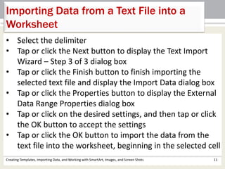 Creating Templates, Importing Data, and Working with SmartArt, Images, and Screen Shots 11
Importing Data from a Text File into a
Worksheet
• Select the delimiter
• Tap or click the Next button to display the Text Import
Wizard – Step 3 of 3 dialog box
• Tap or click the Finish button to finish importing the
selected text file and display the Import Data dialog box
• Tap or click the Properties button to display the External
Data Range Properties dialog box
• Tap or click on the desired settings, and then tap or click
the OK button to accept the settings
• Tap or click the OK button to import the data from the
text file into the worksheet, beginning in the selected cell
 