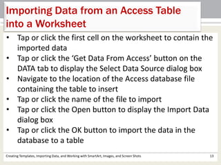 Creating Templates, Importing Data, and Working with SmartArt, Images, and Screen Shots 13
Importing Data from an Access Table
into a Worksheet
• Tap or click the first cell on the worksheet to contain the
imported data
• Tap or click the ‘Get Data From Access’ button on the
DATA tab to display the Select Data Source dialog box
• Navigate to the location of the Access database file
containing the table to insert
• Tap or click the name of the file to import
• Tap or click the Open button to display the Import Data
dialog box
• Tap or click the OK button to import the data in the
database to a table
 