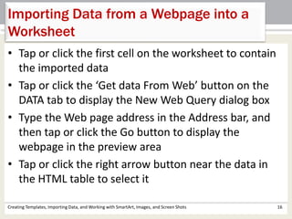 Creating Templates, Importing Data, and Working with SmartArt, Images, and Screen Shots 16
Importing Data from a Webpage into a
Worksheet
• Tap or click the first cell on the worksheet to contain
the imported data
• Tap or click the ‘Get data From Web’ button on the
DATA tab to display the New Web Query dialog box
• Type the Web page address in the Address bar, and
then tap or click the Go button to display the
webpage in the preview area
• Tap or click the right arrow button near the data in
the HTML table to select it
 