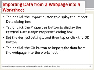 Creating Templates, Importing Data, and Working with SmartArt, Images, and Screen Shots 17
Importing Data from a Webpage into a
Worksheet
• Tap or click the Import button to display the Import
Data dialog box
• Tap or click the Properties button to display the
External Data Range Properties dialog box
• Set the desired settings, and then tap or click the OK
button
• Tap or click the OK button to import the data from
the webpage into the worksheet
 
