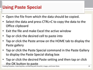 Creating Templates, Importing Data, and Working with SmartArt, Images, and Screen Shots 19
Using Paste Special
• Open the file from which the data should be copied.
• Select the data and press CTRL+C to copy the data to the
Office clipboard
• Exit the file and make Excel the active window
• Tap or click the desired cell to paste into
• Tap or click the Paste arrow on the HOME tab to display the
Paste gallery
• Tap or click the Paste Special command in the Paste Gallery
to display the Paste Special dialog box
• Tap or click the desired Paste setting and then tap or click
the OK button to paste
 