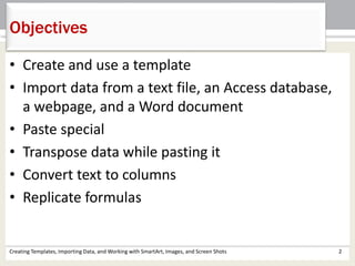 • Create and use a template
• Import data from a text file, an Access database,
a webpage, and a Word document
• Paste special
• Transpose data while pasting it
• Convert text to columns
• Replicate formulas
Objectives
Creating Templates, Importing Data, and Working with SmartArt, Images, and Screen Shots 2
 