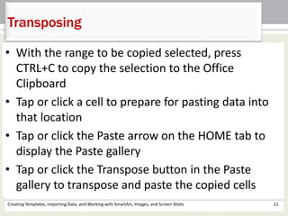 Creating Templates, Importing Data, and Working with SmartArt, Images, and Screen Shots 21
Transposing
• With the range to be copied selected, press
CTRL+C to copy the selection to the Office
Clipboard
• Tap or click a cell to prepare for pasting data into
that location
• Tap or click the Paste arrow on the HOME tab to
display the Paste gallery
• Tap or click the Transpose button in the Paste
gallery to transpose and paste the copied cells
 