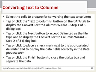 Creating Templates, Importing Data, and Working with SmartArt, Images, and Screen Shots 23
Converting Text to Columns
• Select the cells to prepare for converting the text to columns
• Tap or click the ‘Text to Columns’ button on the DATA tab to
display the Convert Text to Columns Wizard – Step 1 of 3
dialog box
• Tap or click the Next button to accept Delimited as the file
type and to display the Convert Text to Columns Wizard –
Step 2 of 3 dialog box
• Tap or click to place a check mark next to the appropriated
delimiter and to display the data fields correctly in the Data
preview area
• Tap or click the Finish button to close the dialog box and
separate the data
 