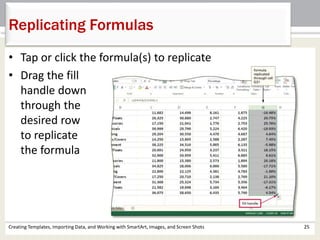 Creating Templates, Importing Data, and Working with SmartArt, Images, and Screen Shots 25
Replicating Formulas
• Tap or click the formula(s) to replicate
• Drag the fill
handle down
through the
desired row
to replicate
the formula
 