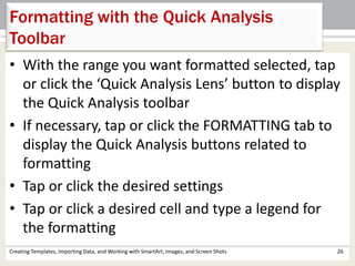 Creating Templates, Importing Data, and Working with SmartArt, Images, and Screen Shots 26
Formatting with the Quick Analysis
Toolbar
• With the range you want formatted selected, tap
or click the ‘Quick Analysis Lens’ button to display
the Quick Analysis toolbar
• If necessary, tap or click the FORMATTING tab to
display the Quick Analysis buttons related to
formatting
• Tap or click the desired settings
• Tap or click a desired cell and type a legend for
the formatting
 