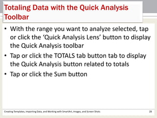 Creating Templates, Importing Data, and Working with SmartArt, Images, and Screen Shots 28
Totaling Data with the Quick Analysis
Toolbar
• With the range you want to analyze selected, tap
or click the ‘Quick Analysis Lens’ button to display
the Quick Analysis toolbar
• Tap or click the TOTALS tab button tab to display
the Quick Analysis button related to totals
• Tap or click the Sum button
 