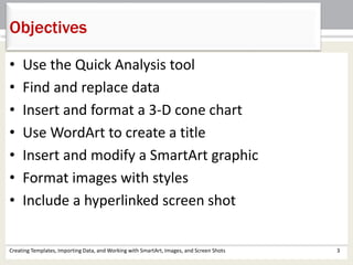 • Use the Quick Analysis tool
• Find and replace data
• Insert and format a 3-D cone chart
• Use WordArt to create a title
• Insert and modify a SmartArt graphic
• Format images with styles
• Include a hyperlinked screen shot
Creating Templates, Importing Data, and Working with SmartArt, Images, and Screen Shots 3
Objectives
 