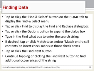 Creating Templates, Importing Data, and Working with SmartArt, Images, and Screen Shots 30
Finding Data
• Tap or click the ‘Find & Select’ button on the HOME tab to
display the Find & Select menu
• Tap or click Find to display the Find and Replace dialog box
• Tap or click the Options button to expand the dialog box
• Type in the Find what box to enter the search string
• If desired, tap or click Match case and/or ‘Match entire cell
contents’ to insert check marks in those check boxes
• Tap or click the Find Next button
• Continue tapping or clicking the Find Next button to find
additional occurrences of the string
 