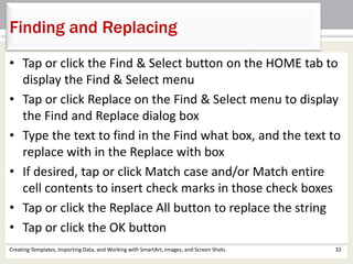 Creating Templates, Importing Data, and Working with SmartArt, Images, and Screen Shots 32
Finding and Replacing
• Tap or click the Find & Select button on the HOME tab to
display the Find & Select menu
• Tap or click Replace on the Find & Select menu to display
the Find and Replace dialog box
• Type the text to find in the Find what box, and the text to
replace with in the Replace with box
• If desired, tap or click Match case and/or Match entire
cell contents to insert check marks in those check boxes
• Tap or click the Replace All button to replace the string
• Tap or click the OK button
 