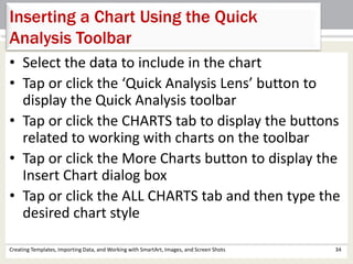 Creating Templates, Importing Data, and Working with SmartArt, Images, and Screen Shots 34
Inserting a Chart Using the Quick
Analysis Toolbar
• Select the data to include in the chart
• Tap or click the ‘Quick Analysis Lens’ button to
display the Quick Analysis toolbar
• Tap or click the CHARTS tab to display the buttons
related to working with charts on the toolbar
• Tap or click the More Charts button to display the
Insert Chart dialog box
• Tap or click the ALL CHARTS tab and then type the
desired chart style
 