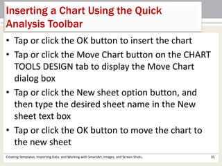 Creating Templates, Importing Data, and Working with SmartArt, Images, and Screen Shots 35
Inserting a Chart Using the Quick
Analysis Toolbar
• Tap or click the OK button to insert the chart
• Tap or click the Move Chart button on the CHART
TOOLS DESIGN tab to display the Move Chart
dialog box
• Tap or click the New sheet option button, and
then type the desired sheet name in the New
sheet text box
• Tap or click the OK button to move the chart to
the new sheet
 