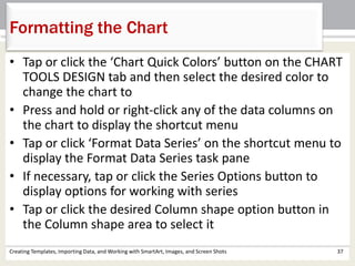 Creating Templates, Importing Data, and Working with SmartArt, Images, and Screen Shots 37
Formatting the Chart
• Tap or click the ‘Chart Quick Colors’ button on the CHART
TOOLS DESIGN tab and then select the desired color to
change the chart to
• Press and hold or right-click any of the data columns on
the chart to display the shortcut menu
• Tap or click ‘Format Data Series’ on the shortcut menu to
display the Format Data Series task pane
• If necessary, tap or click the Series Options button to
display options for working with series
• Tap or click the desired Column shape option button in
the Column shape area to select it
 