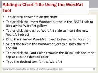Creating Templates, Importing Data, and Working with SmartArt, Images, and Screen Shots 40
Adding a Chart Title Using the WordArt
Tool
• Tap or click anywhere on the chart
• Tap or click the Insert WordArt button in the INSERT tab to
display the WordArt gallery
• Tap or click the desired WordArt style to insert the new
WordArt object
• Drag the inserted WordArt object to the desired location
• Select the text in the WordArt object to display the mini
toolbar
• Tap or click the Font Color arrow in the HOME tab and then
tap or click the desired color
• Type the desired text for the WordArt
 