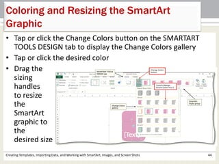 Coloring and Resizing the SmartArt
Graphic
Creating Templates, Importing Data, and Working with SmartArt, Images, and Screen Shots 44
• Tap or click the Change Colors button on the SMARTART
TOOLS DESIGN tab to display the Change Colors gallery
• Tap or click the desired color
• Drag the
sizing
handles
to resize
the
SmartArt
graphic to
the
desired size
 