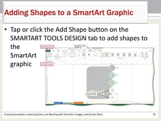 Adding Shapes to a SmartArt Graphic
Creating Templates, Importing Data, and Working with SmartArt, Images, and Screen Shots 45
• Tap or click the Add Shape button on the
SMARTART TOOLS DESIGN tab to add shapes to
the
SmartArt
graphic
 