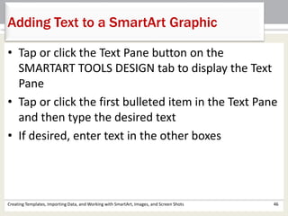 Adding Text to a SmartArt Graphic
Creating Templates, Importing Data, and Working with SmartArt, Images, and Screen Shots 46
• Tap or click the Text Pane button on the
SMARTART TOOLS DESIGN tab to display the Text
Pane
• Tap or click the first bulleted item in the Text Pane
and then type the desired text
• If desired, enter text in the other boxes
 