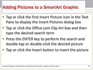 Adding Pictures to a SmartArt Graphic
Creating Templates, Importing Data, and Working with SmartArt, Images, and Screen Shots 48
• Tap or click the first Insert Picture icon in the Text
Pane to display the Insert Pictures dialog box
• Tap or click the Office.com Clip Art box and then
type the desired search term
• Press the ENTER key to perform the search and
double-tap or double-click the desired picture
• Tap or click the Insert button to insert the picture
 