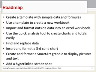 • Create a template with sample data and formulas
• Use a template to create a new workbook
• Import and format outside data into an excel workbook
• Use the quick analysis tool to create charts and totals
easily
• Find and replace data
• Insert and format a 3-d cone chart
• Create and format a SmartArt graphic to display pictures
and text
• Add a hyperlinked screen shot
Creating Templates, Importing Data, and Working with SmartArt, Images, and Screen Shots 5
Roadmap
 