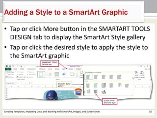 Adding a Style to a SmartArt Graphic
Creating Templates, Importing Data, and Working with SmartArt, Images, and Screen Shots 50
• Tap or click More button in the SMARTART TOOLS
DESIGN tab to display the SmartArt Style gallery
• Tap or click the desired style to apply the style to
the SmartArt graphic
 