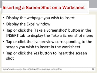 Inserting a Screen Shot on a Worksheet
Creating Templates, Importing Data, and Working with SmartArt, Images, and Screen Shots 51
• Display the webpage you wish to insert
• Display the Excel window
• Tap or click the ‘Take a Screenshot’ button in the
INSERT tab to display the Take a Screenshot menu
• Tap or click the live preview corresponding to the
screen you wish to insert in the worksheet
• Tap or click the Yes button to insert the screen
shot
 