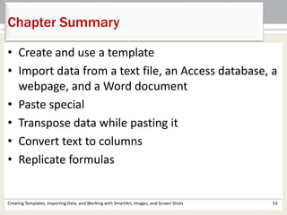 Chapter Summary
Creating Templates, Importing Data, and Working with SmartArt, Images, and Screen Shots 53
• Create and use a template
• Import data from a text file, an Access database, a
webpage, and a Word document
• Paste special
• Transpose data while pasting it
• Convert text to columns
• Replicate formulas
 