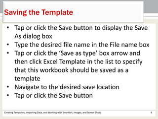 Creating Templates, Importing Data, and Working with SmartArt, Images, and Screen Shots 6
Saving the Template
• Tap or click the Save button to display the Save
As dialog box
• Type the desired file name in the File name box
• Tap or click the ‘Save as type’ box arrow and
then click Excel Template in the list to specify
that this workbook should be saved as a
template
• Navigate to the desired save location
• Tap or click the Save button
 