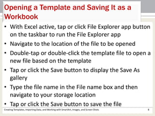 Creating Templates, Importing Data, and Working with SmartArt, Images, and Screen Shots 8
Opening a Template and Saving It as a
Workbook
• With Excel active, tap or click File Explorer app button
on the taskbar to run the File Explorer app
• Navigate to the location of the file to be opened
• Double-tap or double-click the template file to open a
new file based on the template
• Tap or click the Save button to display the Save As
gallery
• Type the file name in the File name box and then
navigate to your storage location
• Tap or click the Save button to save the file
 