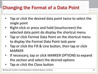 Changing the Format of a Data Point 
• Tap or click the desired data point twice to select the 
single point 
• Right-click or press and hold (touchscreen) the 
selected data point do display the shortcut menu 
• Tap or click Format Data Point on the shortcut menu 
to display the Format Data Point task pane 
• Tap or click the Fill & Line button, then tap or click 
MARKER 
• If necessary, tap or click MARKER OPTIONS to expand 
the section and select the desired options 
• Tap or click the Close button 
Working with Trendlines, PivotTable Reports, PivotChart Reports, and Slicers 11 
 