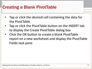 Creating a Blank PivotTable 
• Tap or click the desired cell containing the data for 
the PivotTable 
• Tap or click the PivotTable button on the INSERT tab 
to display the Create PivotTable dialog box 
• Click the OK button to create a blank PivotTable 
report on a new worksheet and display the PivotTable 
Fields task pane 
Working with Trendlines, PivotTable Reports, PivotChart Reports, and Slicers 13 
 