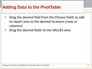 Adding Data to the PivotTable 
• Drag the desired field from the Choose fields to add 
to report area to the desired locations (rows or 
columns) 
• Drag the desired fields to the VALUES area 
Working with Trendlines, PivotTable Reports, PivotChart Reports, and Slicers 15 
 