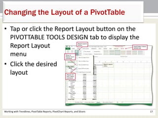 Changing the Layout of a PivotTable 
• Tap or click the Report Layout button on the 
PIVOTTABLE TOOLS DESIGN tab to display the 
Report Layout 
menu 
• Click the desired 
layout 
Working with Trendlines, PivotTable Reports, PivotChart Reports, and Slicers 17 
 