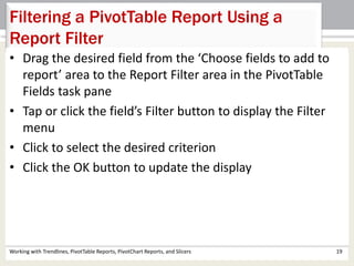 Filtering a PivotTable Report Using a 
Report Filter 
• Drag the desired field from the ‘Choose fields to add to 
report’ area to the Report Filter area in the PivotTable 
Fields task pane 
• Tap or click the field’s Filter button to display the Filter 
menu 
• Click to select the desired criterion 
• Click the OK button to update the display 
Working with Trendlines, PivotTable Reports, PivotChart Reports, and Slicers 19 
 