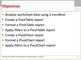 Objectives 
• Analyze worksheet data using a trendline 
• Create a PivotTable report 
• Format a PivotTable report 
• Apply filters to a PivotTable report 
• Create a PivotChart report 
• Format a PivotChart report 
• Apply filters to a PivotChart report 
Working with Trendlines, PivotTable Reports, PivotChart Reports, and Slicers 2 
 