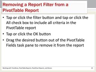 Removing a Report Filter from a 
PivotTable Report 
• Tap or click the filter button and tap or click the 
All check box to include all criteria in the 
PivotTable report 
• Tap or click the OK button 
• Drag the desired button out of the PivotTable 
Fields task pane to remove it from the report 
Working with Trendlines, PivotTable Reports, PivotChart Reports, and Slicers 23 
 