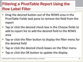 Filtering a PivotTable Report Using the 
Row Label Filter 
• Drag the desired button out of the ROWS area in the 
PivotTable Fields task pane to remove the field from the 
report 
• Tap or click the desired check box in the Choose fields to 
add to report list to add the desired field to the ROWS 
area 
• Tap or click the filter button to display the filter menu for 
the desired field 
• Tap or click the desired check boxes on the filter menu 
• Tap or click the OK button to update the display 
Working with Trendlines, PivotTable Reports, PivotChart Reports, and Slicers 25 
 