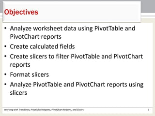 Objectives 
• Analyze worksheet data using PivotTable and 
PivotChart reports 
• Create calculated fields 
• Create slicers to filter PivotTable and PivotChart 
reports 
• Format slicers 
• Analyze PivotTable and PivotChart reports using 
slicers 
Working with Trendlines, PivotTable Reports, PivotChart Reports, and Slicers 3 
 