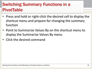 Switching Summary Functions in a 
PivotTable 
• Press and hold or right-click the desired cell to display the 
shortcut menu and prepare for changing the summary 
function 
• Point to Summarize Values By on the shortcut menu to 
display the Summarize Values By menu 
• Click the desired command 
Working with Trendlines, PivotTable Reports, PivotChart Reports, and Slicers 30 
 