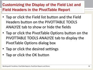 Customizing the Display of the Field List and 
Field Headers in the PivotTable Report 
• Tap or click the Field list button and the Field 
Headers button on the PIVOTTABLE TOOLS 
ANALYZE tab to show or hide the fields 
• Tap or click the PivotTable Options button on the 
PIVOTTABLE TOOLS ANALYZE tab to display the 
PivotTable Options dialog box 
• Tap or click the desired settings 
• Tap or click the OK button 
Working with Trendlines, PivotTable Reports, PivotChart Reports and Slicers 34 
 