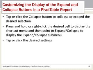 Customizing the Display of the Expand and 
Collapse Buttons in a PivotTable Report 
• Tap or click the Collapse button to collapse or expand the 
desired selection 
• Press and hold or right-click the desired cell to display the 
shortcut menu and then point to Expand/Collapse to 
display the Expand/Collapse submenu 
• Tap or click the desired settings 
Working with Trendlines, PivotTable Reports, PivotChart Reports, and Slicers 36 
 